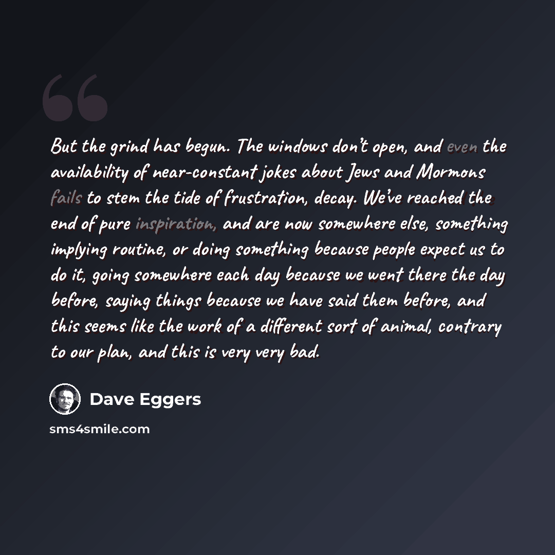 “But the grind has begun. The windows don’t open, and even the availability of near-constant jokes about Jews and Mormons fails to stem the tide of frustration, decay. We’ve reached the end of pure inspiration, and are now somewhere else, something implying routine, or doing something because…” quote by Dave Eggers