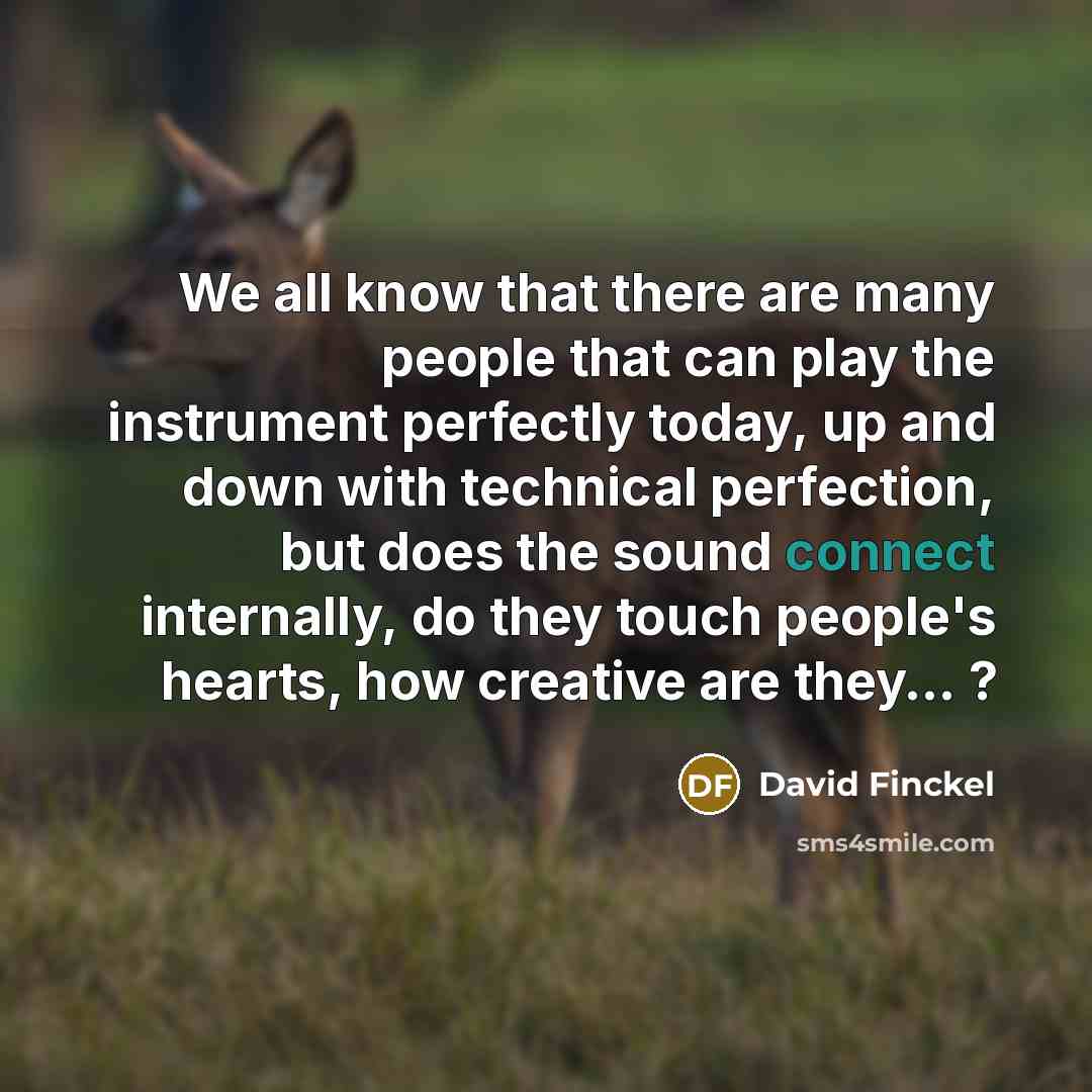 “We all know that there are many people that can play the instrument perfectly today, up and down with technical perfection, but does the sound connect internally, do they touch people's hearts, how creative are they… ?” quote by David Finckel