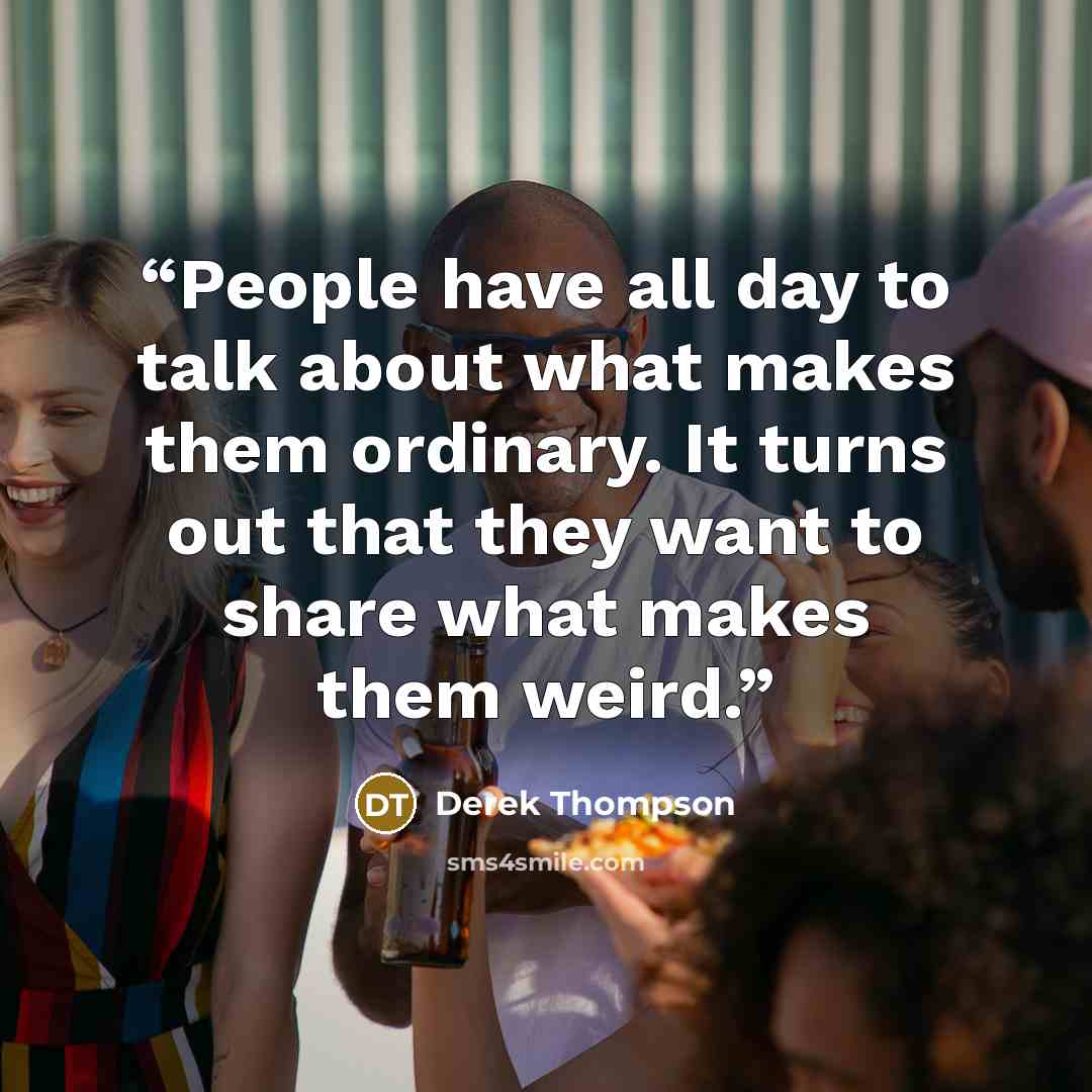 “People have all day to talk about what makes them ordinary. It turns out that they want to share what makes them weird.” quote by Derek Thompson