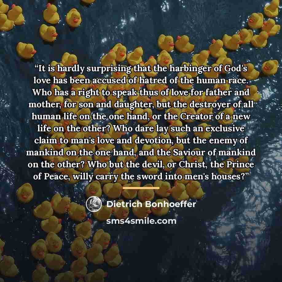 “It is hardly surprising that the harbinger of God's love has been accused of hatred of the human race. Who has a right to speak thus of love for father and mother, for son and daughter, but the destroyer of all human life on the one hand, or the Creator of a new life on the other? Who dare lay…” quote by Dietrich Bonhoeffer