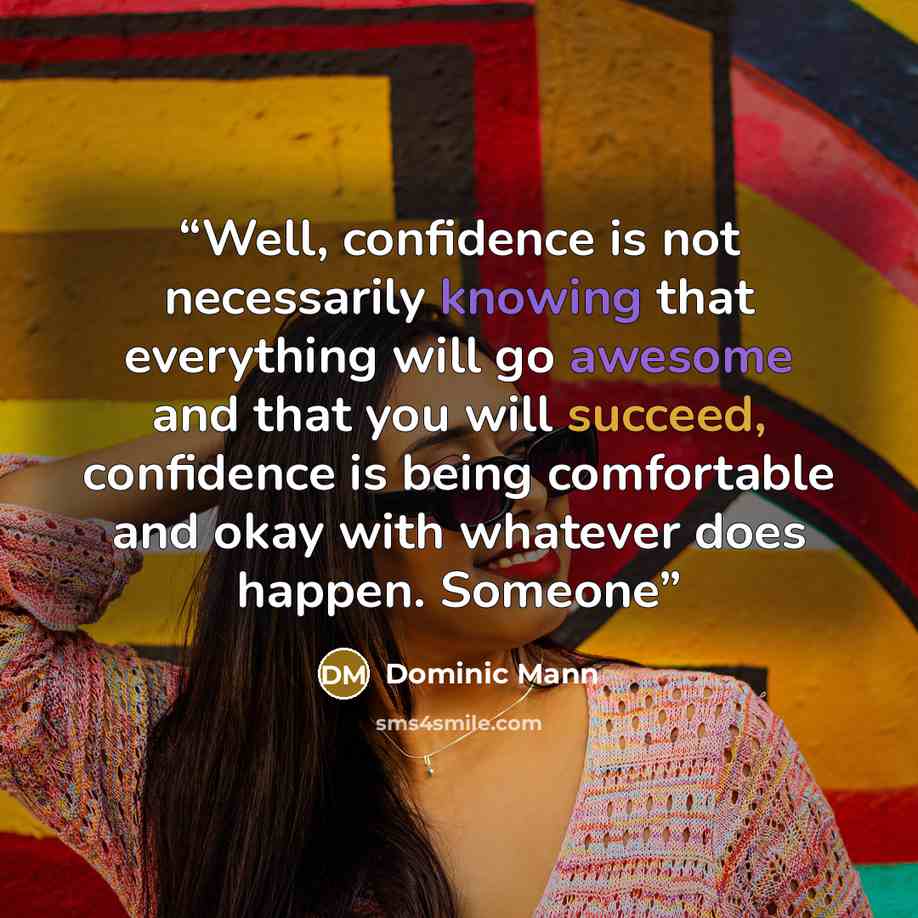 “Well, confidence is not necessarily knowing that everything will go awesome and that you will succeed, confidence is being comfortable and okay with whatever does happen. Someone” quote by Dominic Mann