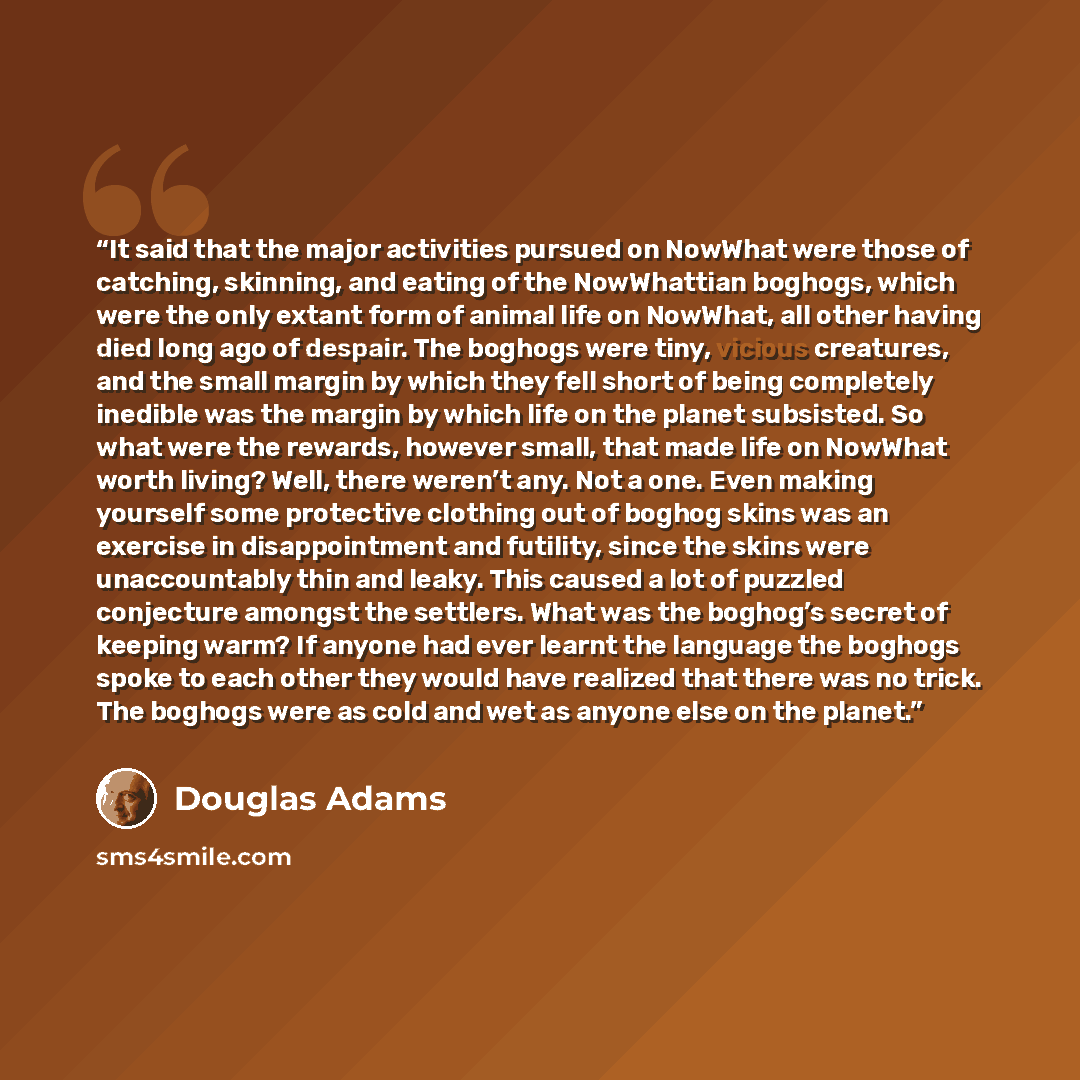 “It said that the major activities pursued on NowWhat were those of catching, skinning, and eating of the NowWhattian boghogs, which were the only extant form of animal life on NowWhat, all other having died long ago of despair. The boghogs were tiny, vicious creatures, and the small margin by…” quote by Douglas Adams