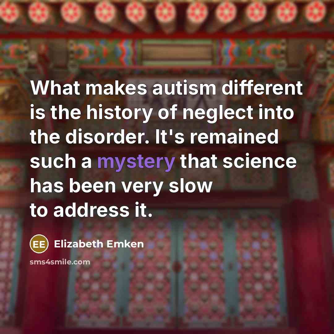 “What makes autism different is the history of neglect into the disorder. It's remained such a mystery that science has been very slow to address it.” quote by Elizabeth Emken