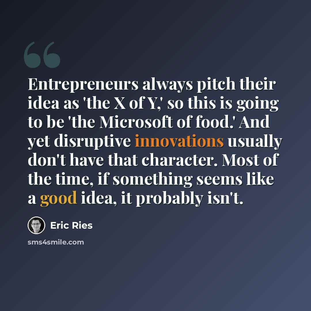 “Entrepreneurs always pitch their idea as 'the X of Y,' so this is going to be 'the Microsoft of food.' And yet disruptive innovations usually don't have that character. Most of the time, if something seems like a good idea, it probably isn't.” quote by Eric Ries