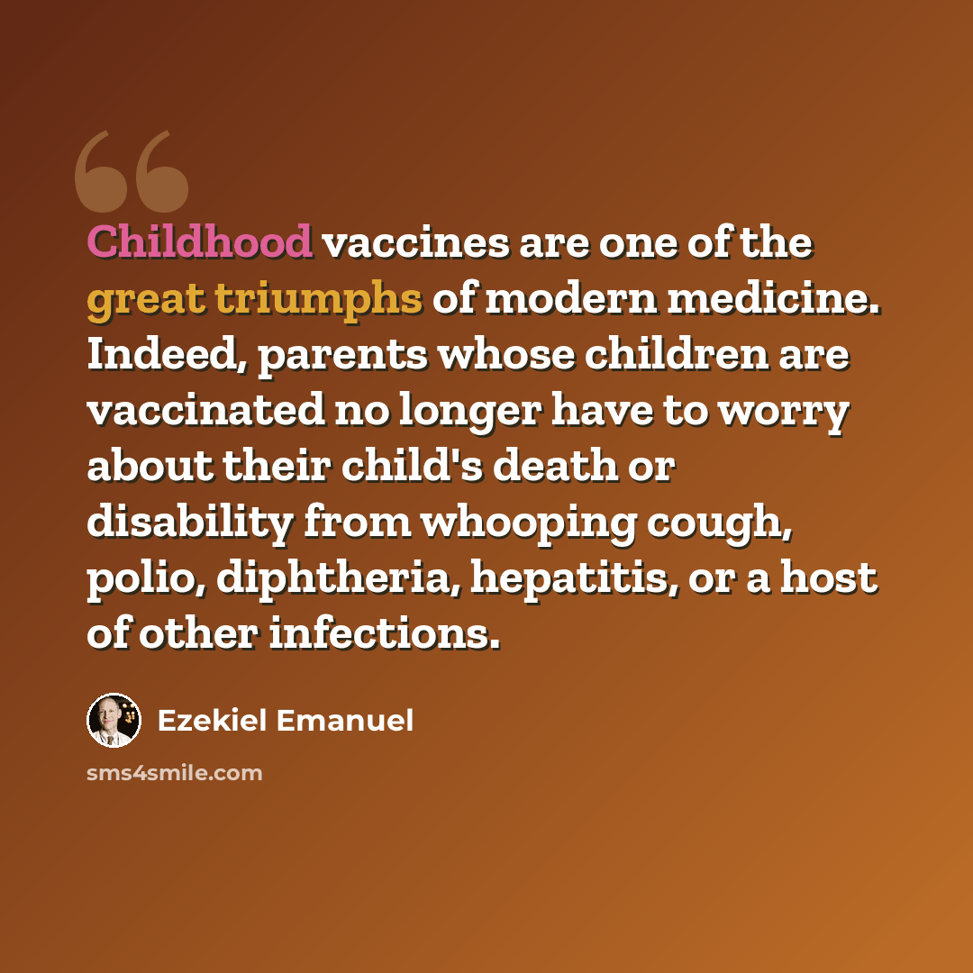 “Childhood vaccines are one of the great triumphs of modern medicine. Indeed, parents whose children are vaccinated no longer have to worry about their child's death or disability from whooping cough, polio, diphtheria, hepatitis, or a host of other infections.” quote by Ezekiel Emanuel