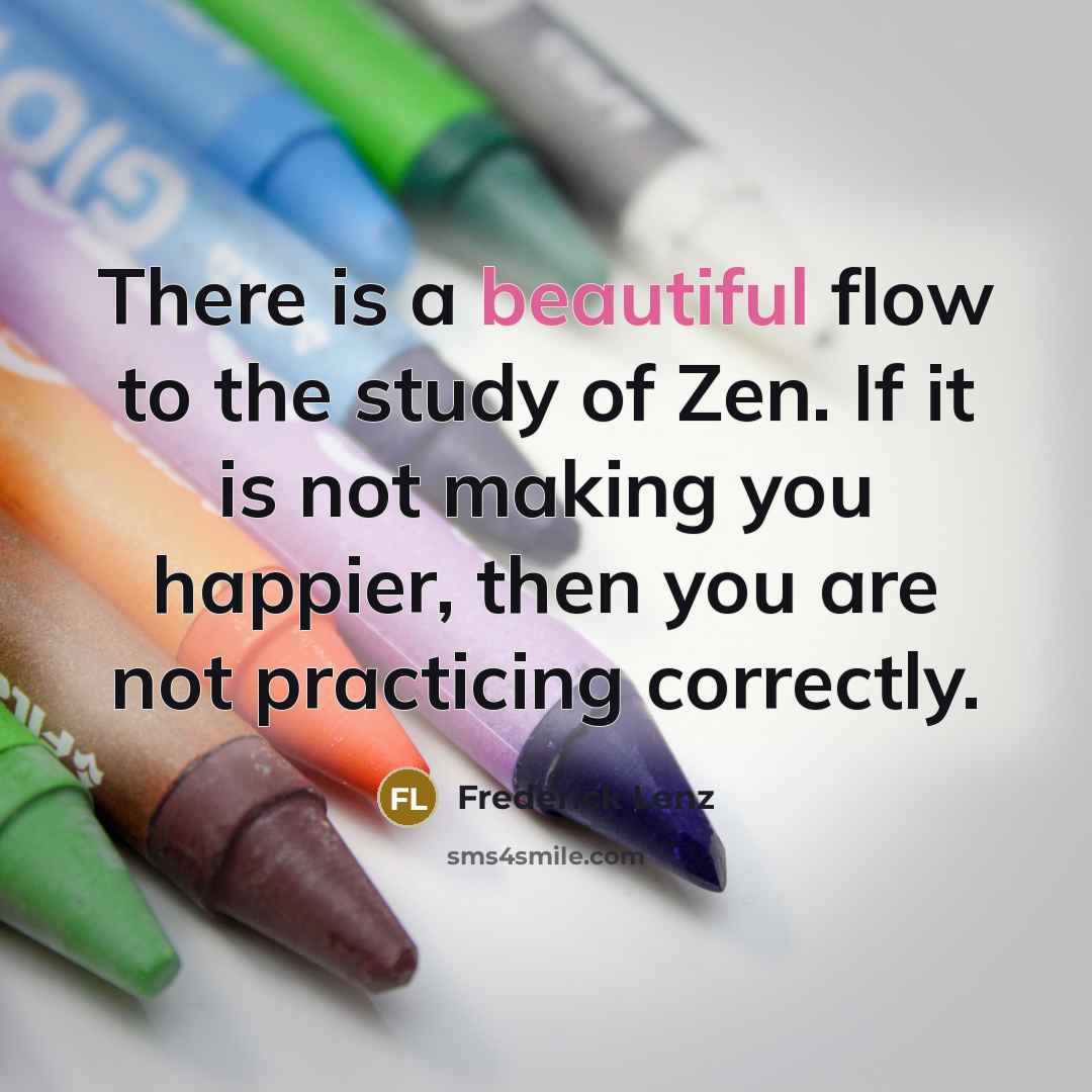 “There is a beautiful flow to the study of Zen. If it is not making you happier, then you are not practicing correctly.” quote by Frederick Lenz