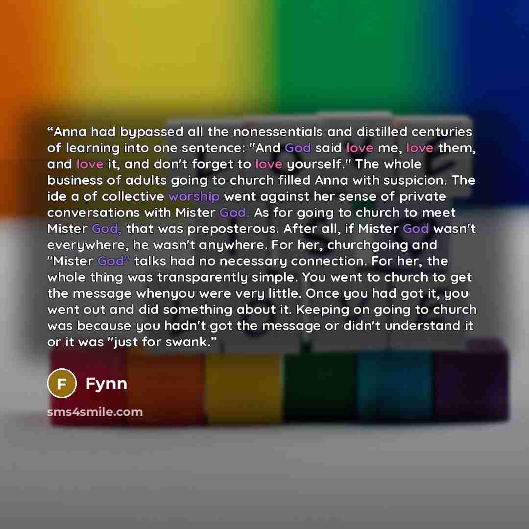 “Anna had bypassed all the nonessentials and distilled centuries of learning into one sentence: "And God said love me, love them, and love it, and don't forget to love yourself." The whole business of adults going to church filled Anna with suspicion. The ide a of collective worship went against…” quote by Fynn