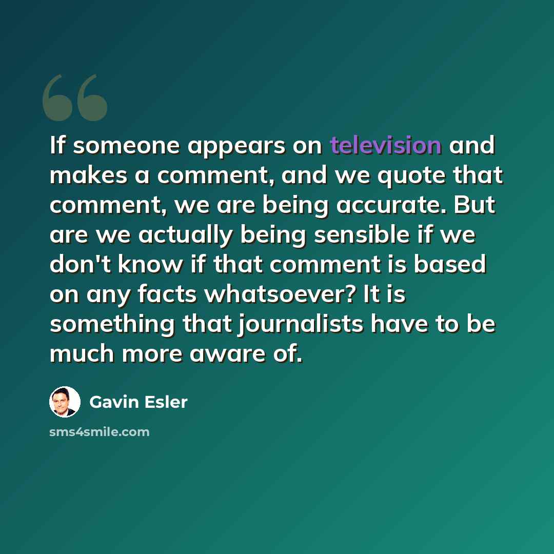 “If someone appears on television and makes a comment, and we quote that comment, we are being accurate. But are we actually being sensible if we don't know if that comment is based on any facts whatsoever? It is something that journalists have to be much more aware of.” quote by Gavin Esler