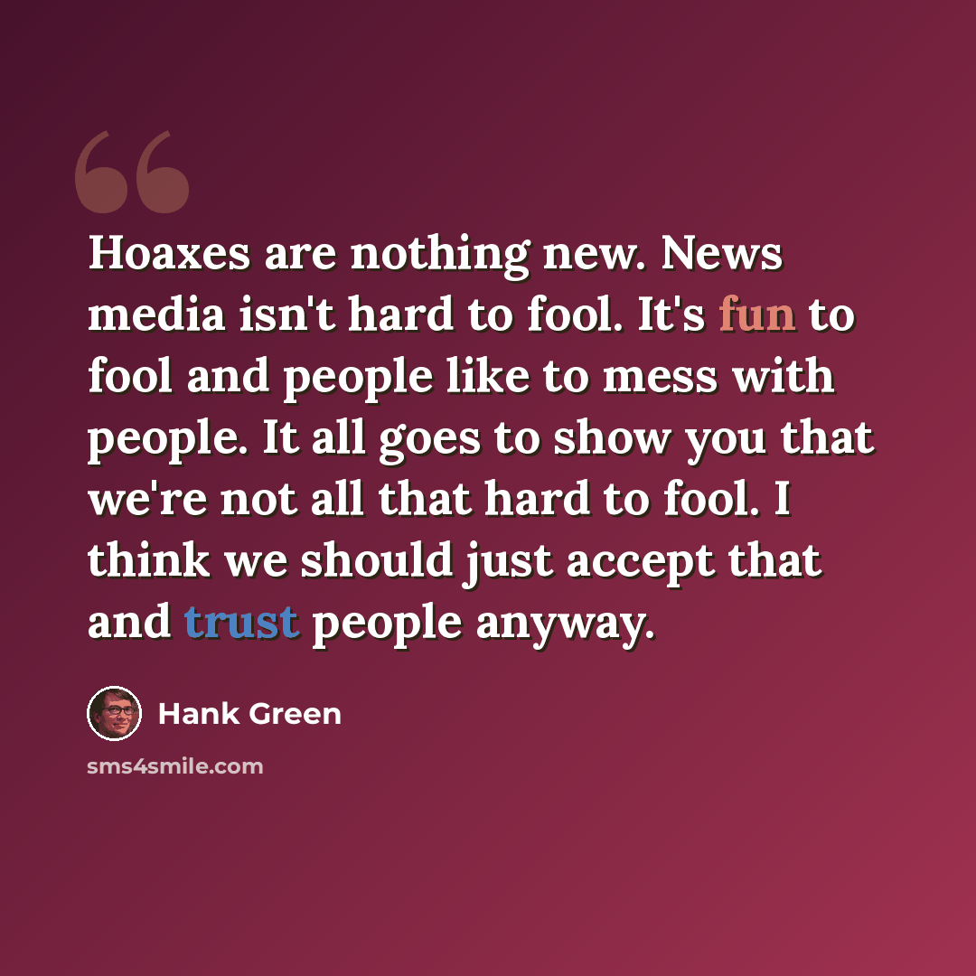 “Hoaxes are nothing new. News media isn't hard to fool. It's fun to fool and people like to mess with people. It all goes to show you that we're not all that hard to fool. I think we should just accept that and trust people anyway.” quote by Hank Green