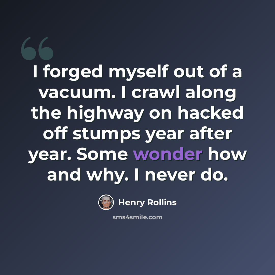“I forged myself out of a vacuum. I crawl along the highway on hacked off stumps year after year. Some wonder how and why. I never do.” quote by Henry Rollins