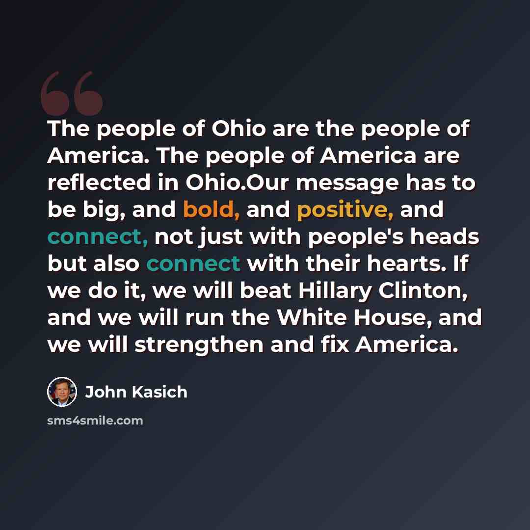 “The people of Ohio are the people of America. The people of America are reflected in Ohio.Our message has to be big, and bold, and positive, and connect, not just with people's heads but also connect with their hearts. If we do it, we will beat Hillary Clinton, and we will run the White House, and…” quote by John Kasich