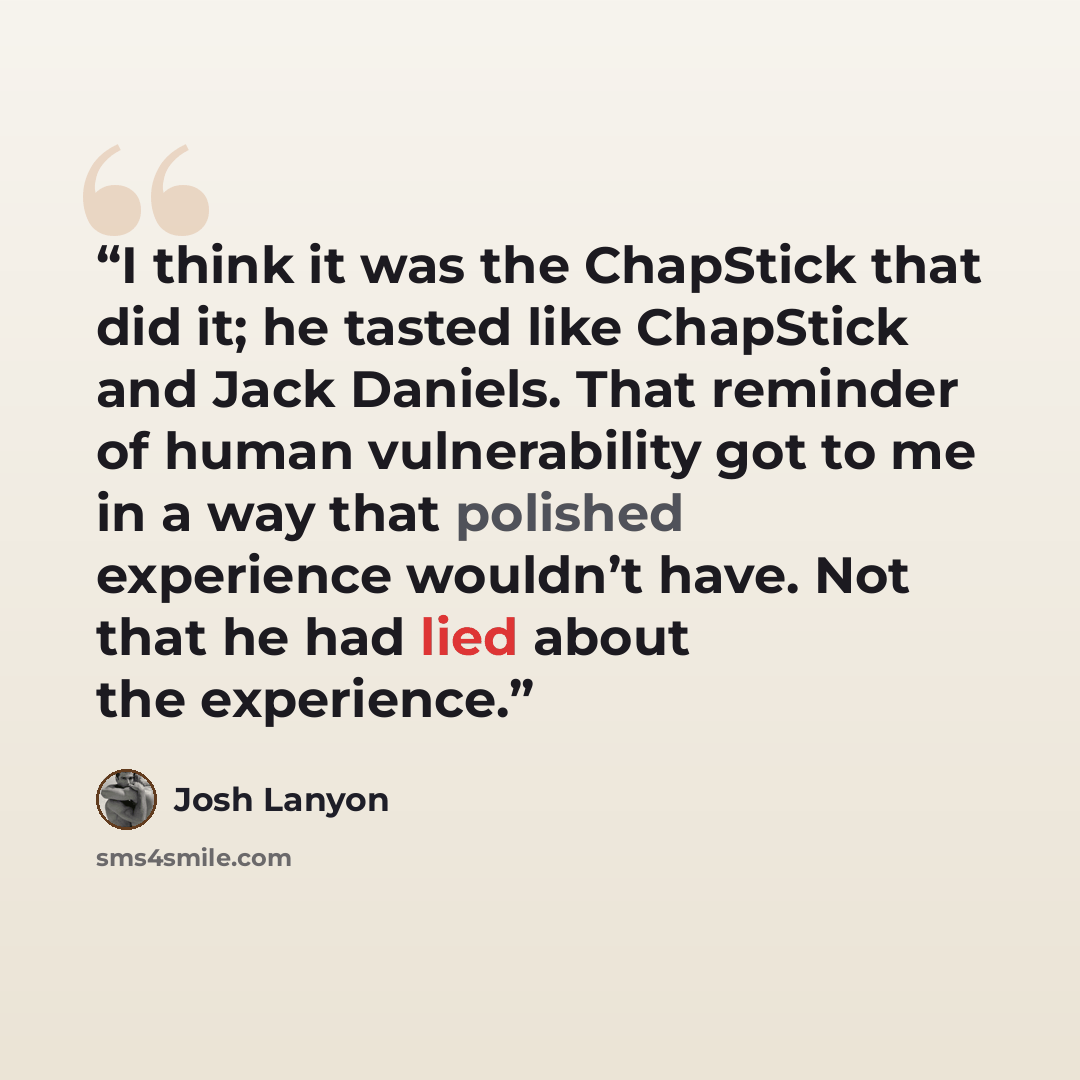 “I think it was the ChapStick that did it; he tasted like ChapStick and Jack Daniels. That reminder of human vulnerability got to me in a way that polished experience wouldn’t have. Not that he had lied about the experience.” quote by Josh Lanyon