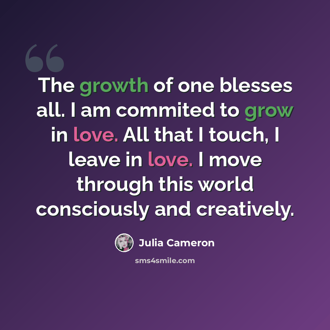 “The growth of one blesses all. I am commited to grow in love. All that I touch, I leave in love. I move through this world consciously and creatively.” quote by Julia Cameron