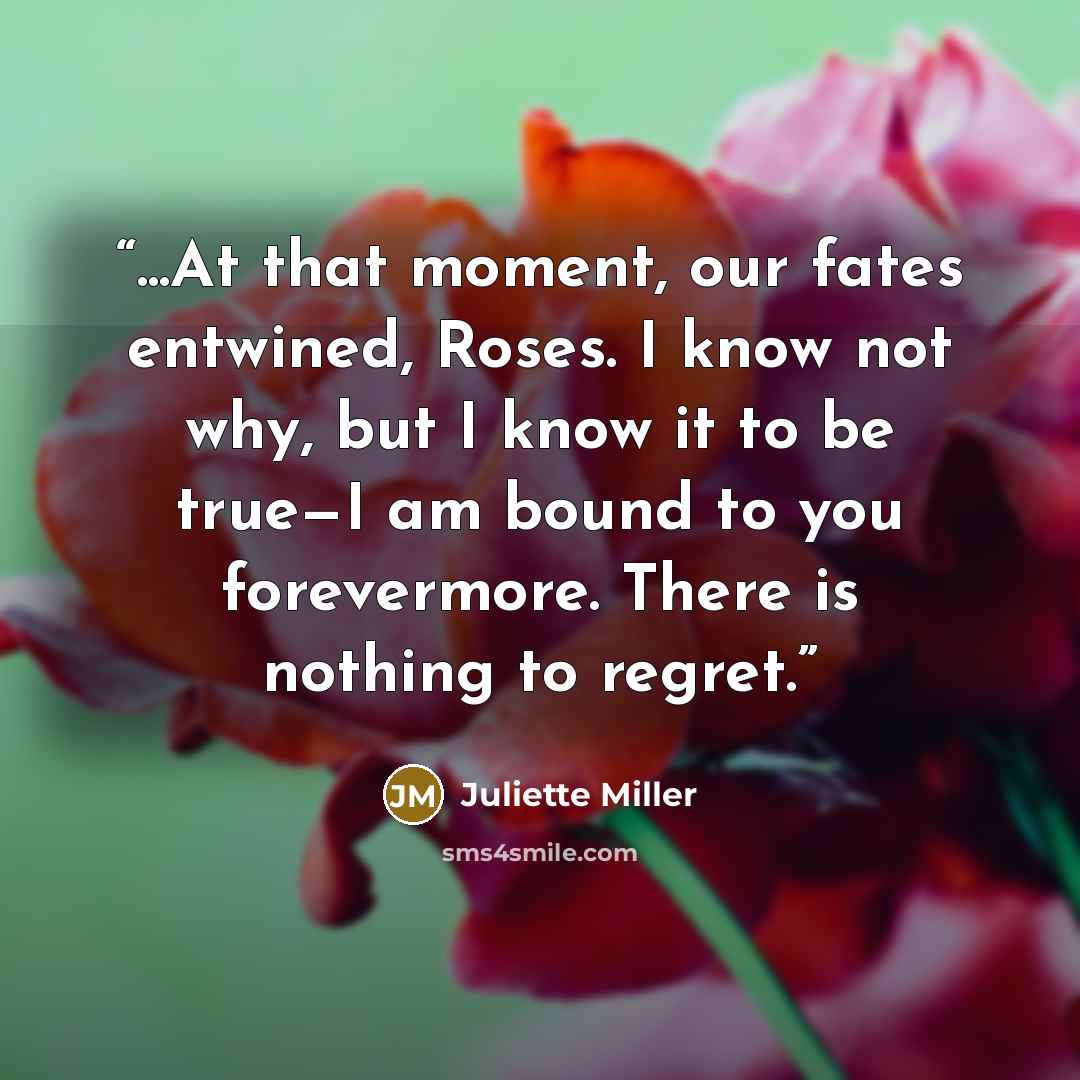 “...At that moment, our fates entwined, Roses. I know not why, but I know it to be true—I am bound to you forevermore. There is nothing to regret.” quote by Juliette Miller