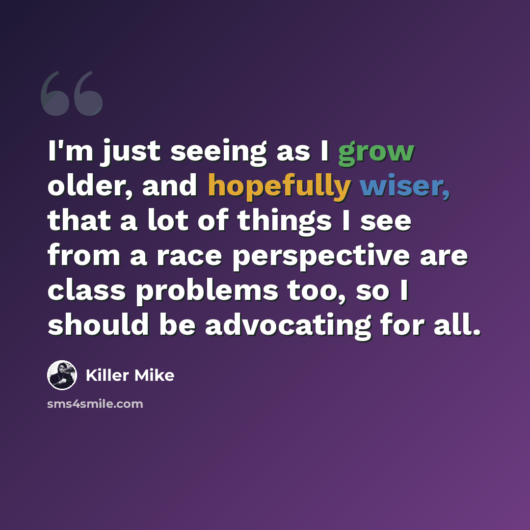 “I'm just seeing as I grow older, and hopefully wiser, that a lot of things I see from a race perspective are class problems too, so I should be advocating for all.” quote by Killer Mike