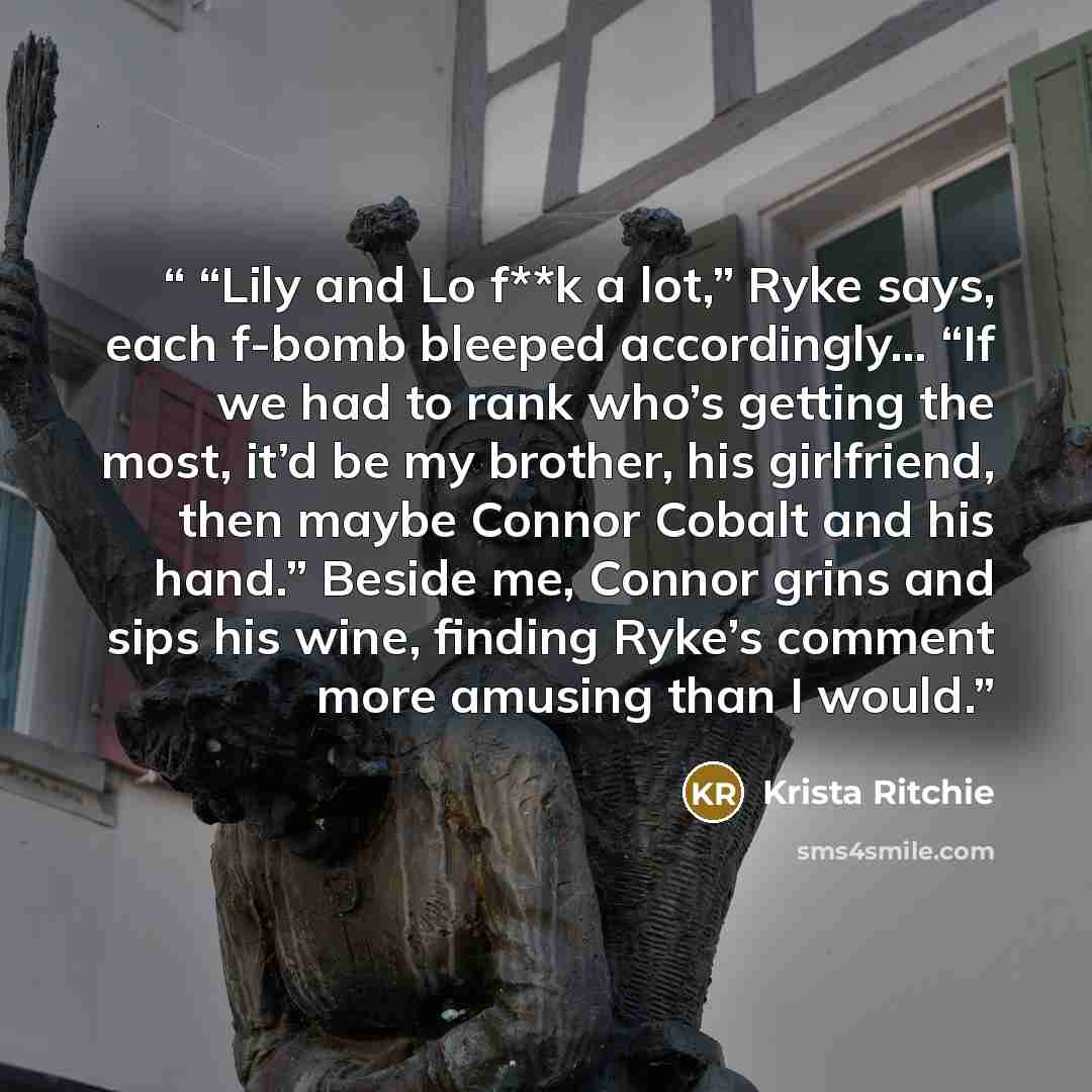 ““Lily and Lo f**k a lot,” Ryke says, each f-bomb bleeped accordingly… “If we had to rank who’s getting the most, it’d be my brother, his girlfriend, then maybe Connor Cobalt and his hand.” Beside me, Connor grins and sips his wine, finding Ryke’s comment more amusing than I would.” quote by Krista Ritchie