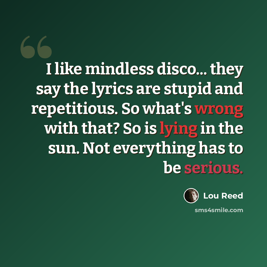 “I like mindless disco... they say the lyrics are stupid and repetitious. So what's wrong with that? So is lying in the sun. Not everything has to be serious.” quote by Lou Reed