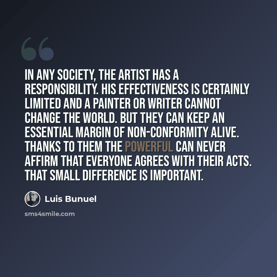 “In any society, the artist has a responsibility. His effectiveness is certainly limited and a painter or writer cannot change the world. But they can keep an essential margin of non-conformity alive. Thanks to them the powerful can never affirm that everyone agrees with their acts. That small…” quote by Luis Bunuel