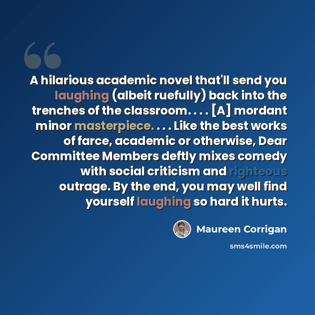 “A hilarious academic novel that'll send you laughing (albeit ruefully) back into the trenches of the classroom. . . . [A] mordant minor masterpiece. . . . Like the best works of farce, academic or otherwise, Dear Committee Members deftly mixes comedy with social criticism and righteous outrage. By…” quote by Maureen Corrigan