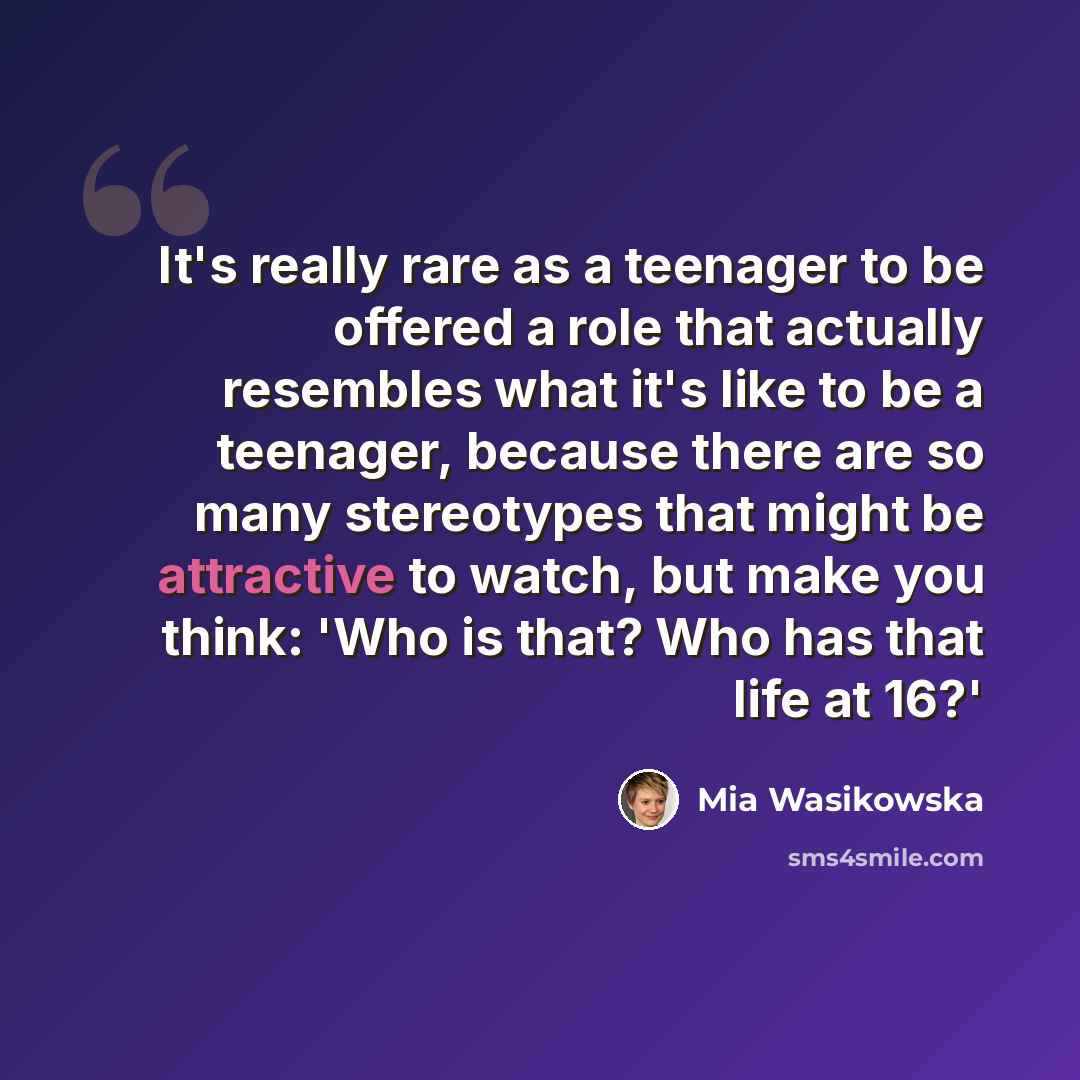 “It's really rare as a teenager to be offered a role that actually resembles what it's like to be a teenager, because there are so many stereotypes that might be attractive to watch, but make you think: 'Who is that? Who has that life at 16?'” quote by Mia Wasikowska