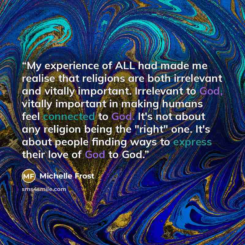“My experience of ALL had made me realise that religions are both irrelevant and vitally important. Irrelevant to God, vitally important in making humans feel connected to God. It's not about any religion being the "right" one. It's about people finding ways to express their love of God to God.” quote by Michelle Frost