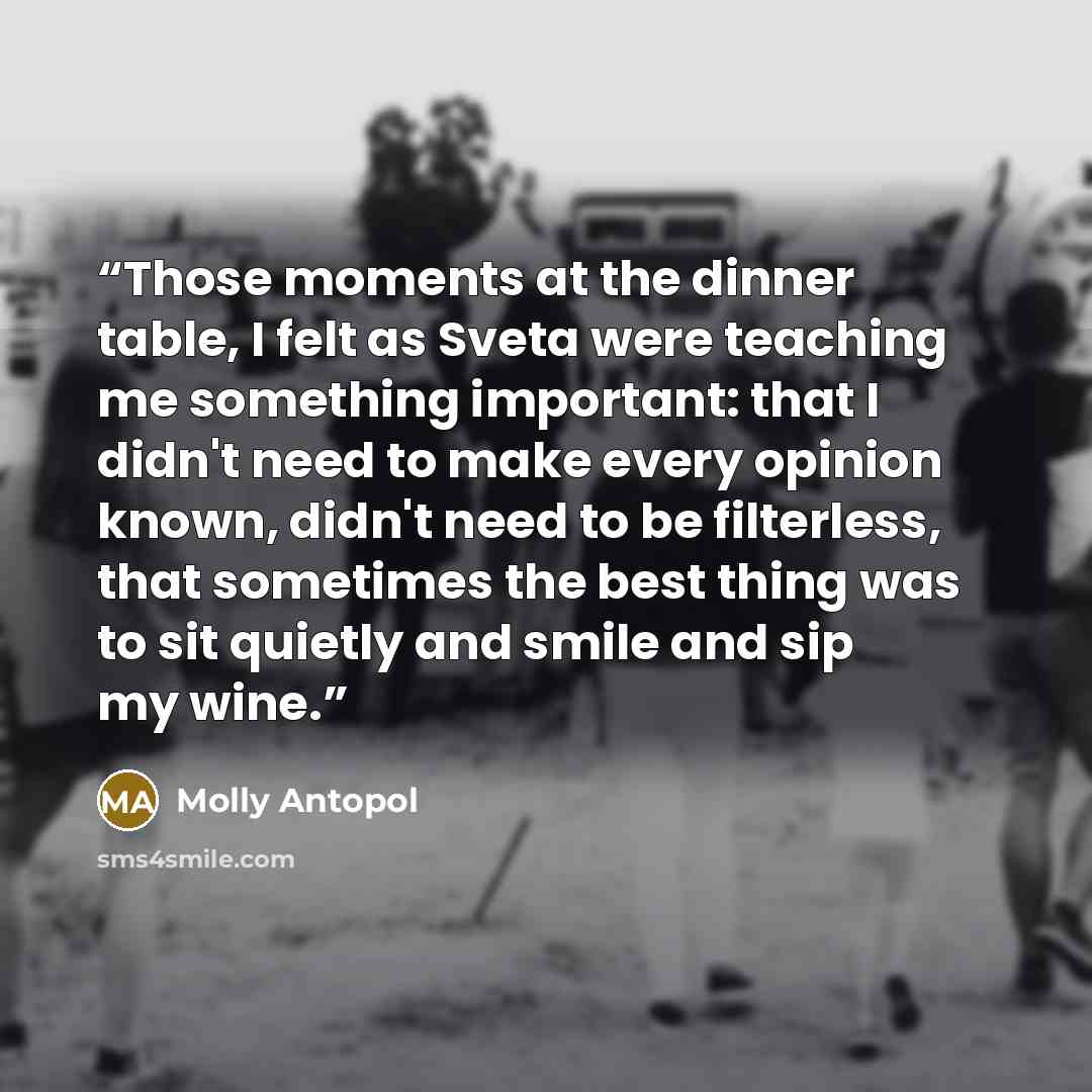 “Those moments at the dinner table, I felt as Sveta were teaching me something important: that I didn't need to make every opinion known, didn't need to be filterless, that sometimes the best thing was to sit quietly and smile and sip my wine.” quote by Molly Antopol