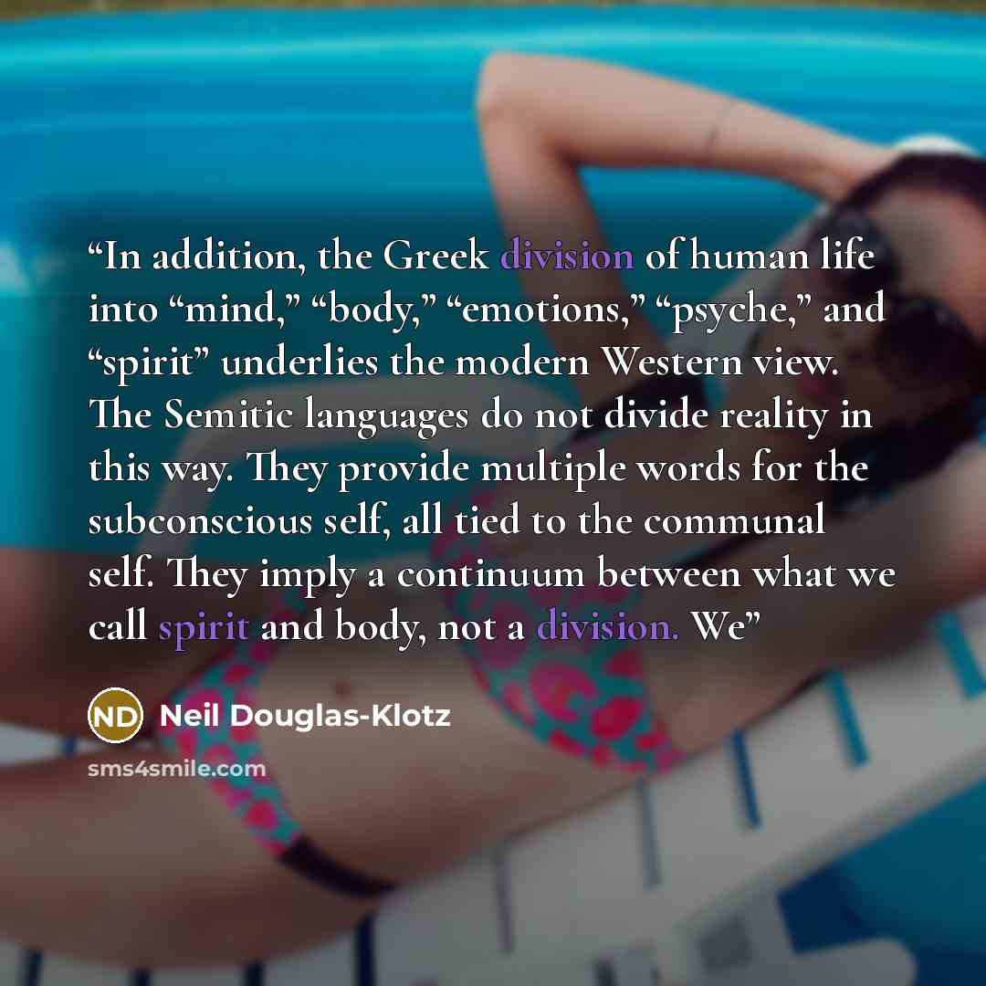 “In addition, the Greek division of human life into “mind,” “body,” “emotions,” “psyche,” and “spirit” underlies the modern Western view. The Semitic languages do not divide reality in this way. They provide multiple words for the subconscious self, all tied to the communal self. They imply a…” quote by Neil Douglas-Klotz