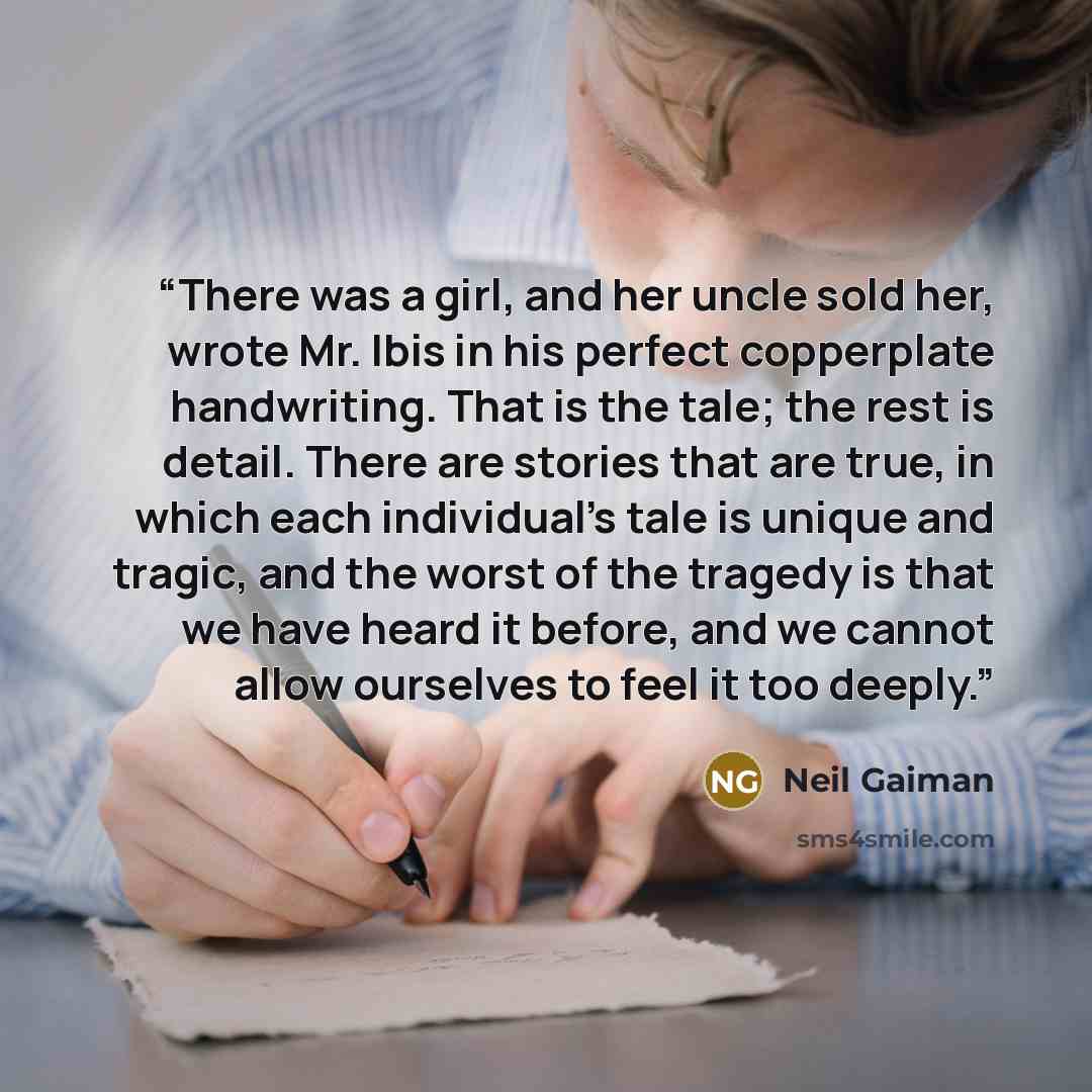 “There was a girl, and her uncle sold her, wrote Mr. Ibis in his perfect copperplate handwriting. That is the tale; the rest is detail. There are stories that are true, in which each individual's tale is unique and tragic, and the worst of the tragedy is that we have heard it before, and we cannot…” quote by Neil Gaiman