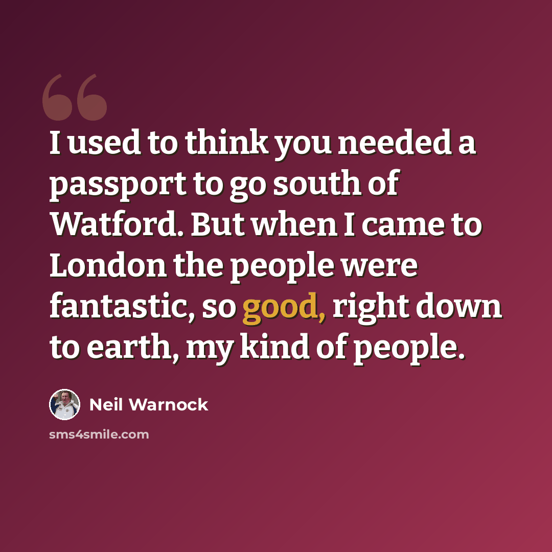 “I used to think you needed a passport to go south of Watford. But when I came to London the people were fantastic, so good, right down to earth, my kind of people.” quote by Neil Warnock