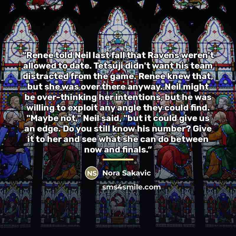 “Renee told Neil last fall that Ravens weren't allowed to date. Tetsuji didn't want his team distracted from the game. Renee knew that, but she was over there anyway. Neil might be over-thinking her intentions, but he was willing to exploit any angle they could find. "Maybe not," Neil said, "but it…” quote by Nora Sakavic