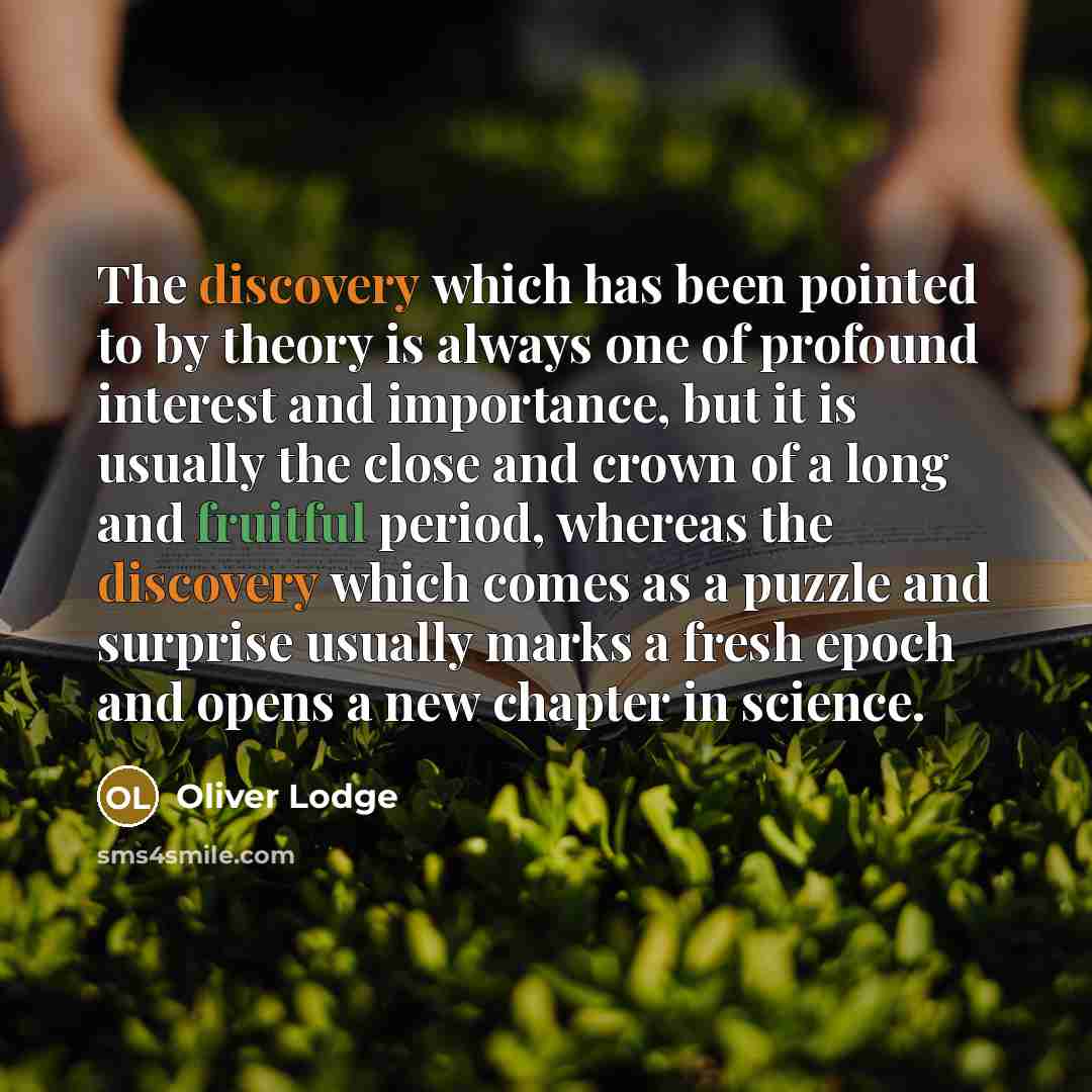 “The discovery which has been pointed to by theory is always one of profound interest and importance, but it is usually the close and crown of a long and fruitful period, whereas the discovery which comes as a puzzle and surprise usually marks a fresh epoch and opens a new chapter in science.” quote by Oliver Lodge