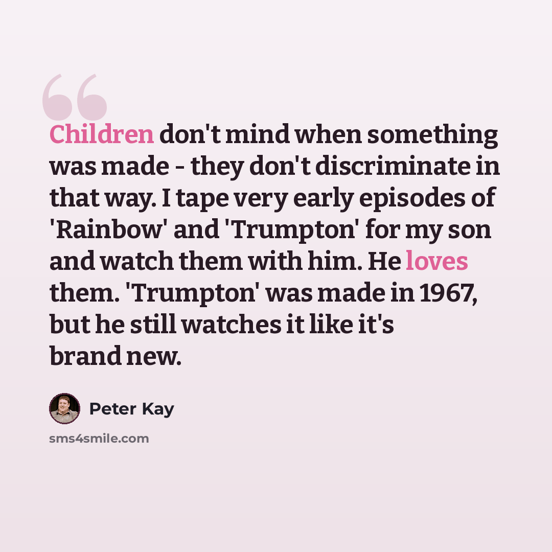 “Children don't mind when something was made - they don't discriminate in that way. I tape very early episodes of 'Rainbow' and 'Trumpton' for my son and watch them with him. He loves them. 'Trumpton' was made in 1967, but he still watches it like it's brand new.” quote by Peter Kay