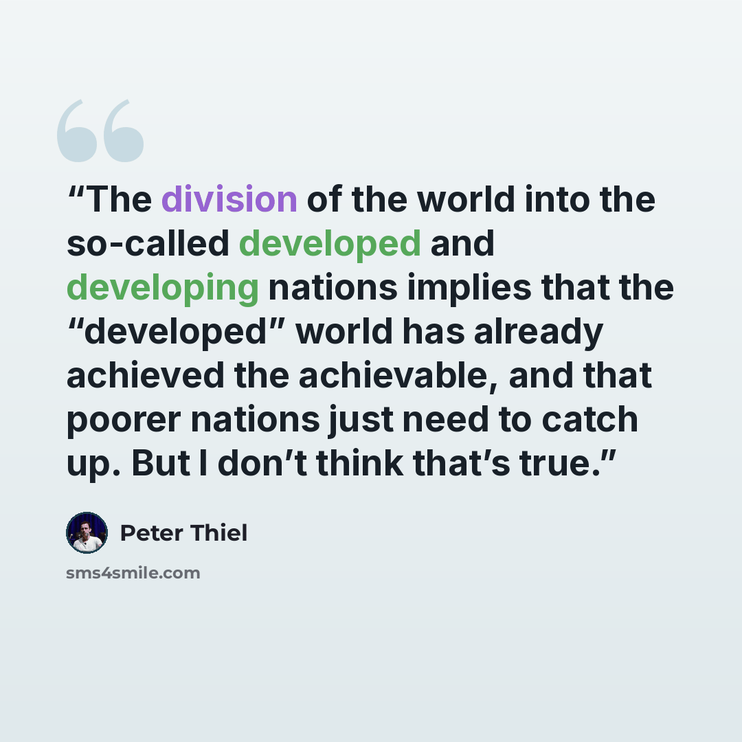 “The division of the world into the so-called developed and developing nations implies that the “developed” world has already achieved the achievable, and that poorer nations just need to catch up. But I don’t think that’s true.” quote by Peter Thiel