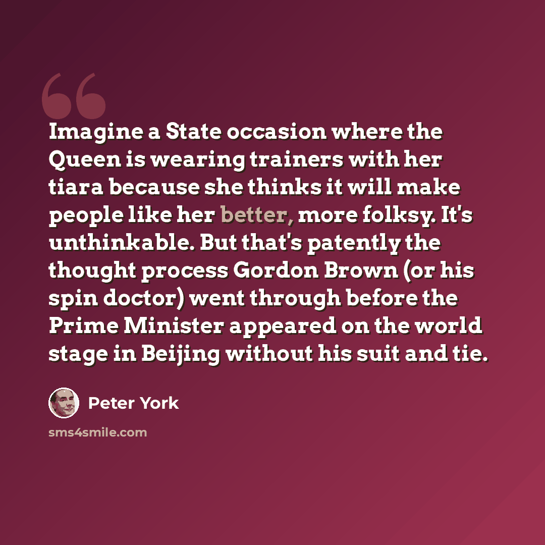 “Imagine a State occasion where the Queen is wearing trainers with her tiara because she thinks it will make people like her better, more folksy. It's unthinkable. But that's patently the thought process Gordon Brown (or his spin doctor) went through before the Prime Minister appeared on the world…” quote by Peter York