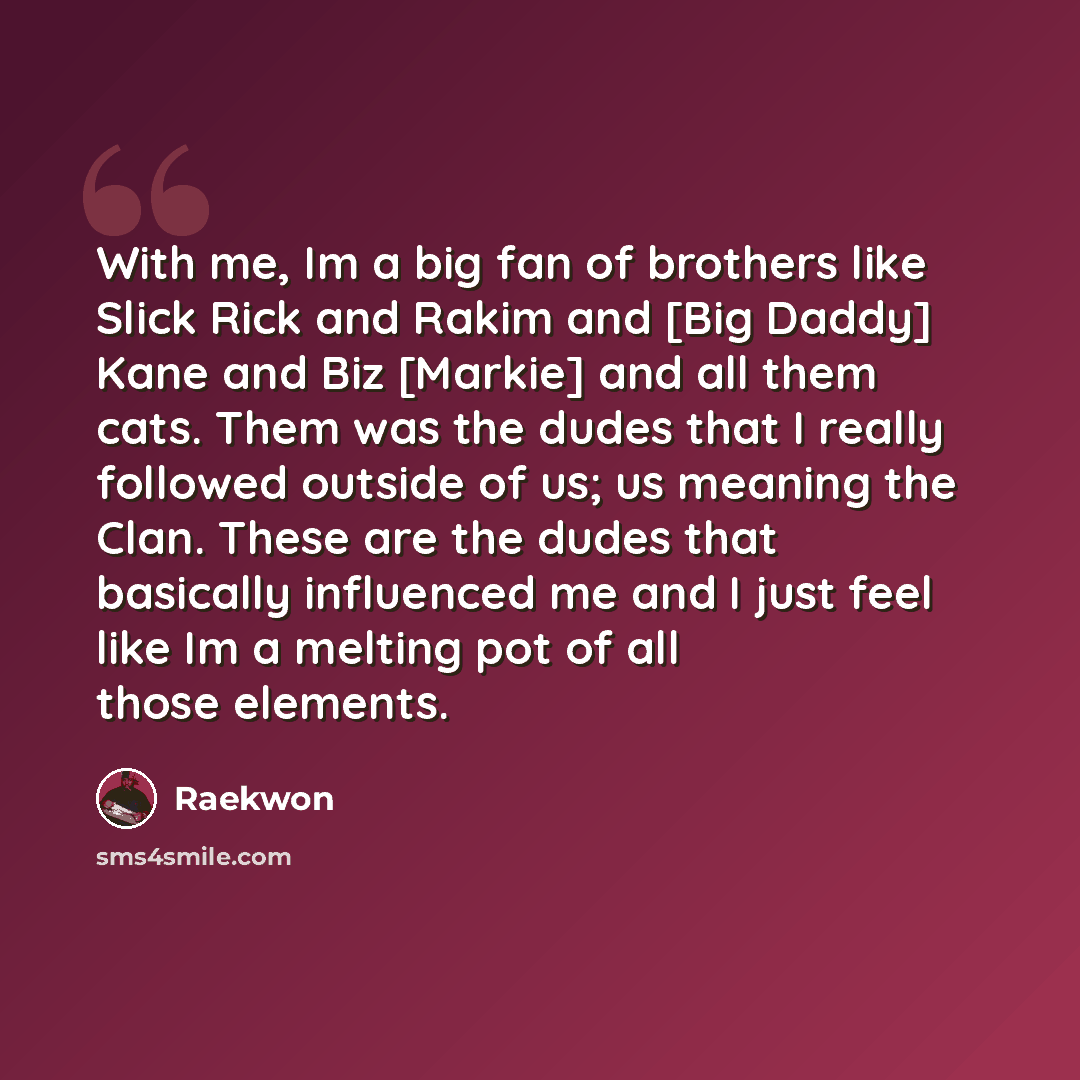 “With me, Im a big fan of brothers like Slick Rick and Rakim and [Big Daddy] Kane and Biz [Markie] and all them cats. Them was the dudes that I really followed outside of us; us meaning the Clan. These are the dudes that basically influenced me and I just feel like Im a melting pot of all those…” quote by Raekwon