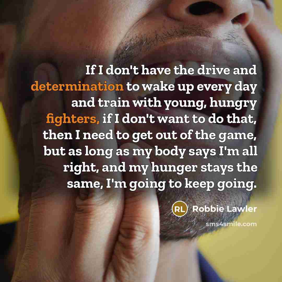 “If I don't have the drive and determination to wake up every day and train with young, hungry fighters, if I don't want to do that, then I need to get out of the game, but as long as my body says I'm all right, and my hunger stays the same, I'm going to keep going.” quote by Robbie Lawler