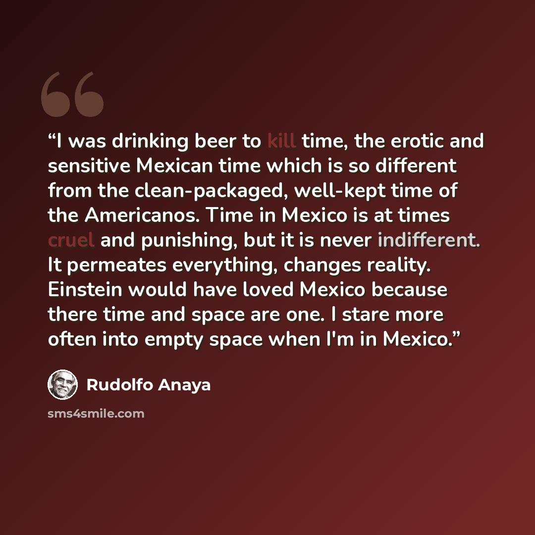 “I was drinking beer to kill time, the erotic and sensitive Mexican time which is so different from the clean-packaged, well-kept time of the Americanos. Time in Mexico is at times cruel and punishing, but it is never indifferent. It permeates everything, changes reality. Einstein would have loved…” quote by Rudolfo Anaya