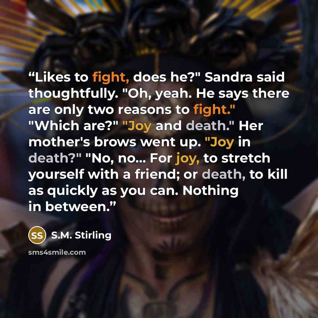 “Likes to fight, does he?" Sandra said thoughtfully. "Oh, yeah. He says there are only two reasons to fight." "Which are?" "Joy and death." Her mother's brows went up. "Joy in death?" "No, no... For joy, to stretch yourself with a friend; or death, to kill as quickly as you can. Nothing in between.” quote by S.M. Stirling