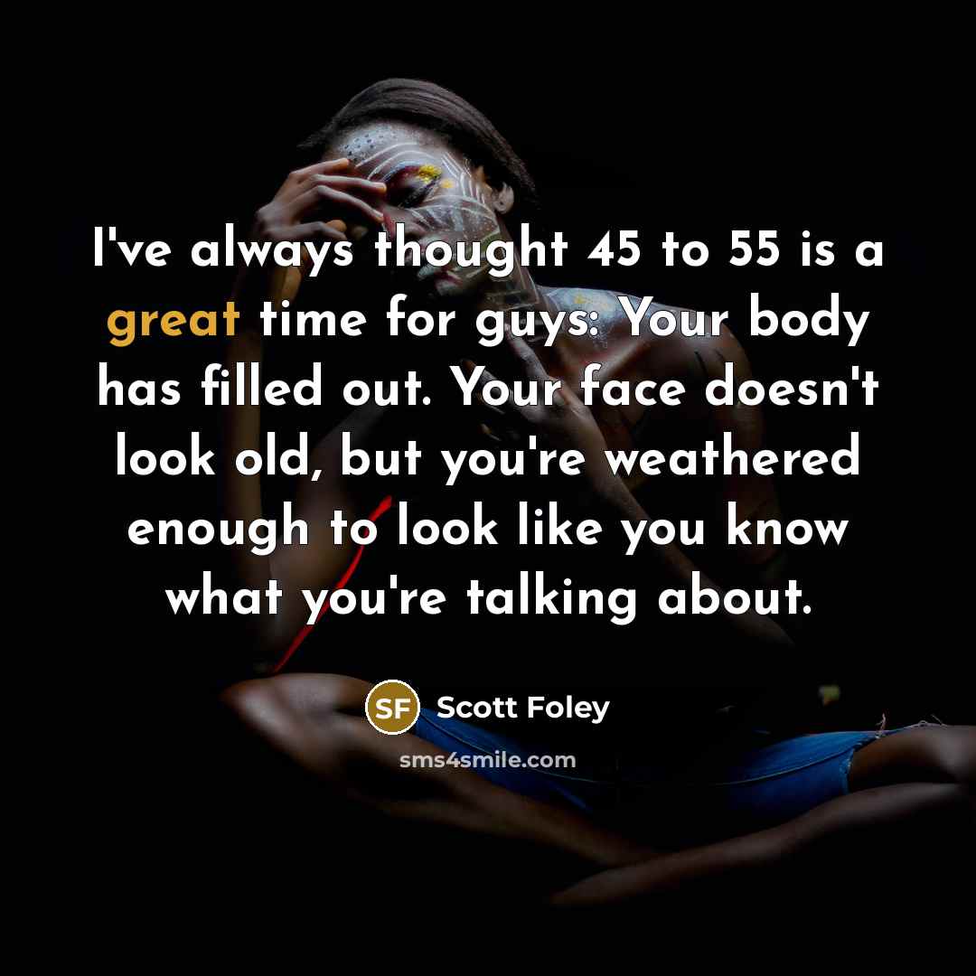 “I've always thought 45 to 55 is a great time for guys: Your body has filled out. Your face doesn't look old, but you're weathered enough to look like you know what you're talking about.” quote by Scott Foley