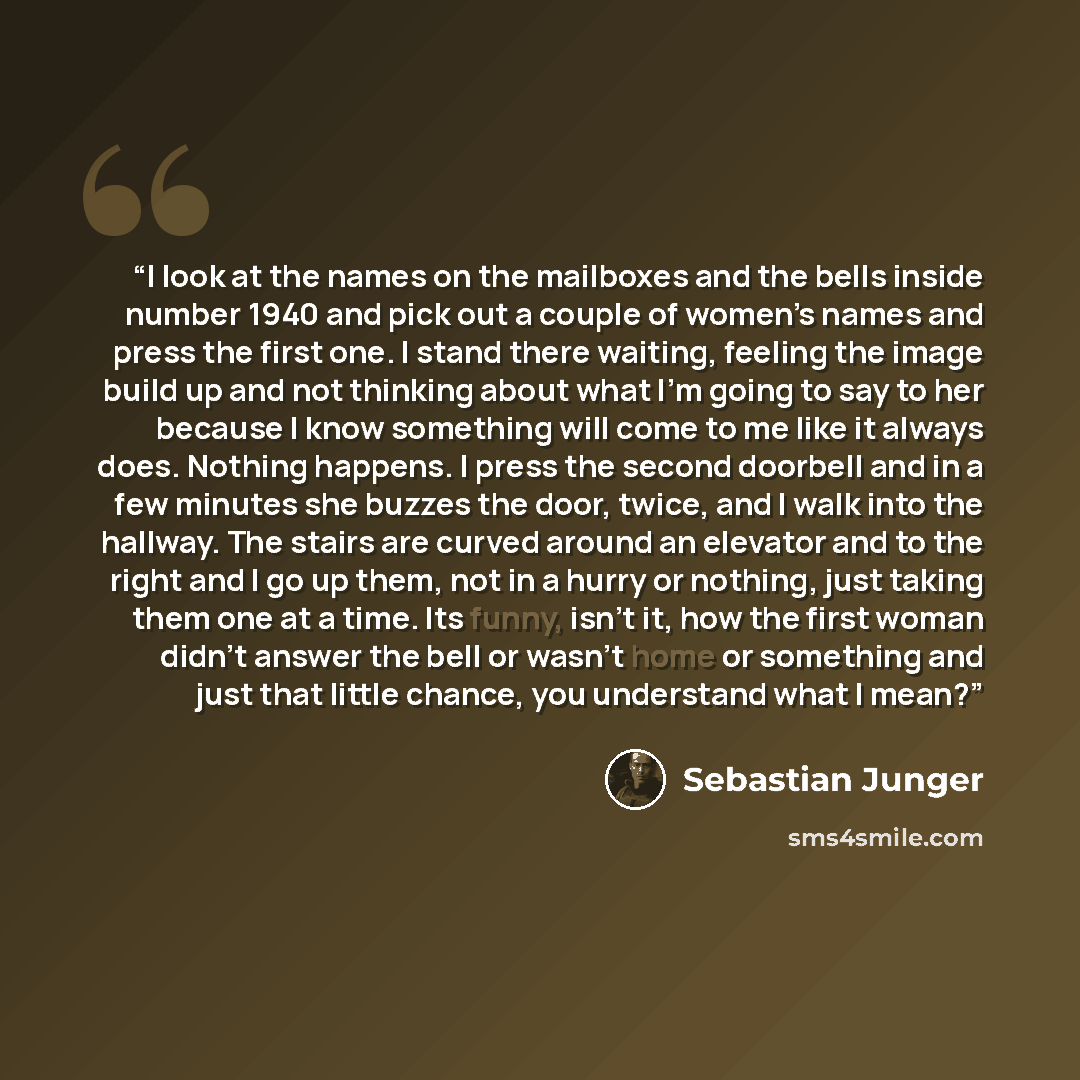 “I look at the names on the mailboxes and the bells inside number 1940 and pick out a couple of women’s names and press the first one. I stand there waiting, feeling the image build up and not thinking about what I’m going to say to her because I know something will come to me like it always does…” quote by Sebastian Junger