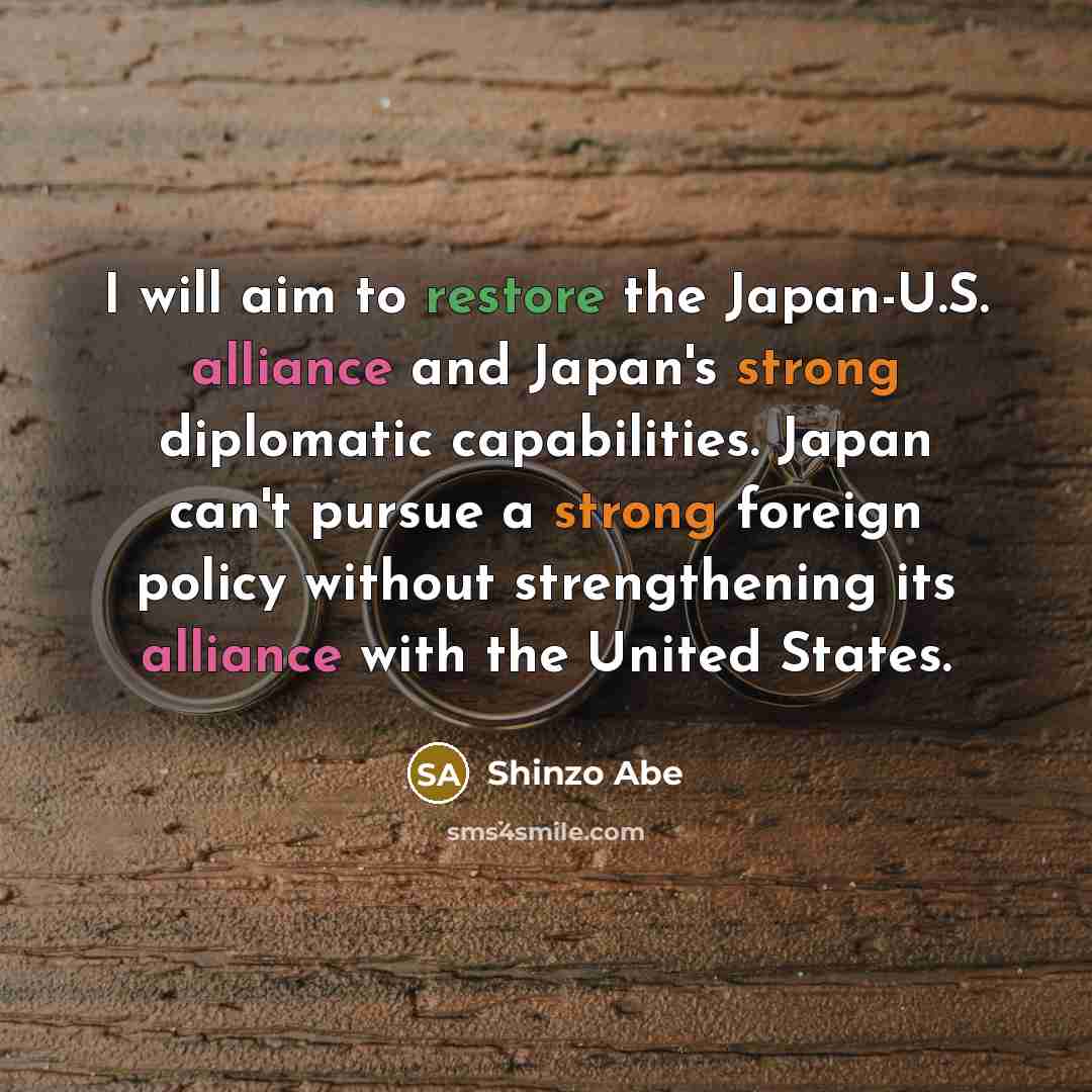 “I will aim to restore the Japan-U.S. alliance and Japan's strong diplomatic capabilities. Japan can't pursue a strong foreign policy without strengthening its alliance with the United States.” quote by Shinzo Abe