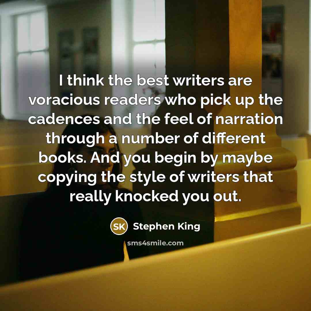 “I think the best writers are voracious readers who pick up the cadences and the feel of narration through a number of different books. And you begin by maybe copying the style of writers that really knocked you out.” quote by Stephen King