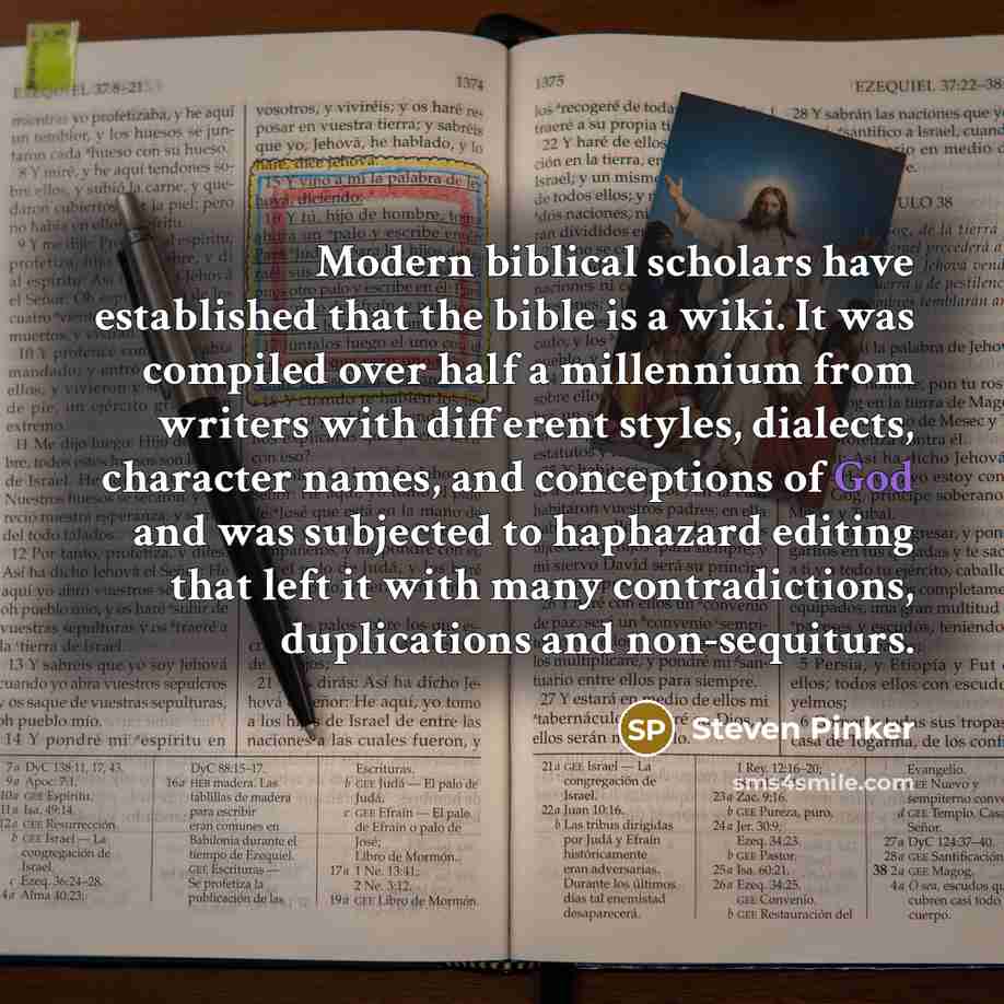 “Modern biblical scholars have established that the bible is a wiki. It was compiled over half a millennium from writers with different styles, dialects, character names, and conceptions of God and was subjected to haphazard editing that left it with many contradictions, duplications and…” quote by Steven Pinker