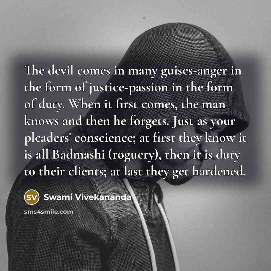 “The devil comes in many guises-anger in the form of justice-passion in the form of duty. When it first comes, the man knows and then he forgets. Just as your pleaders' conscience; at first they know it is all Badmashi (roguery), then it is duty to their clients; at last they get hardened.” quote by Swami Vivekananda