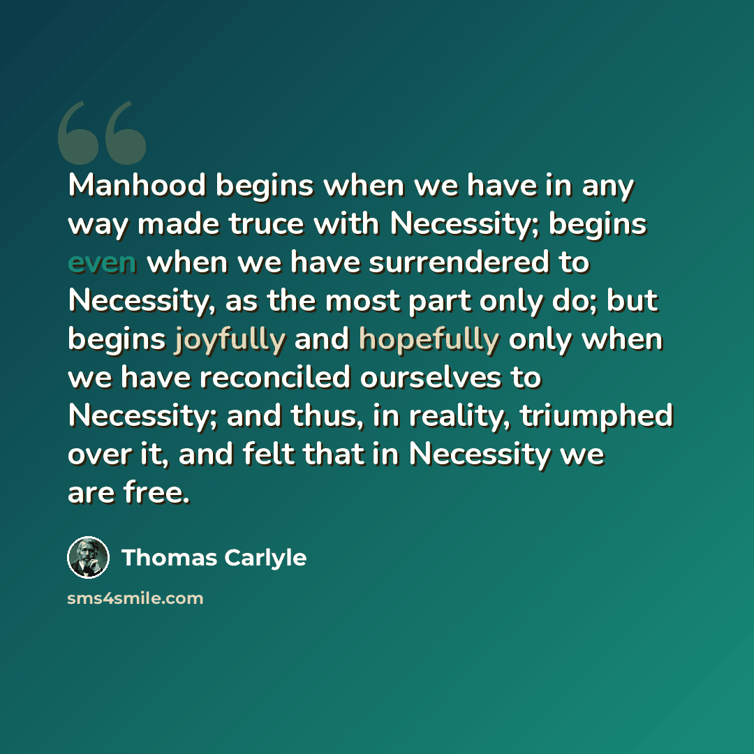 “Manhood begins when we have in any way made truce with Necessity; begins even when we have surrendered to Necessity, as the most part only do; but begins joyfully and hopefully only when we have reconciled ourselves to Necessity; and thus, in reality, triumphed over it, and felt that in Necessity…” quote by Thomas Carlyle