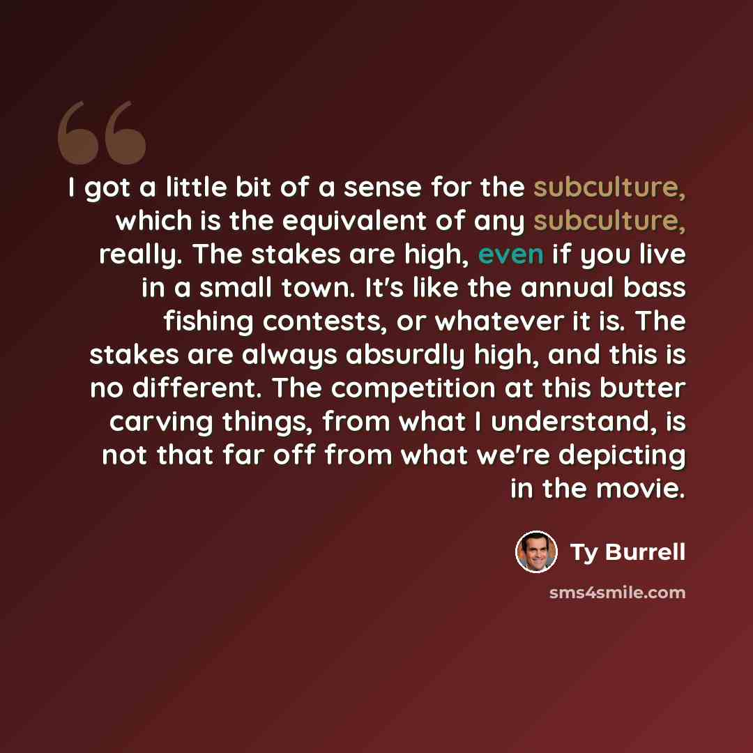 “I got a little bit of a sense for the subculture, which is the equivalent of any subculture, really. The stakes are high, even if you live in a small town. It's like the annual bass fishing contests, or whatever it is. The stakes are always absurdly high, and this is no different. The competition…” quote by Ty Burrell