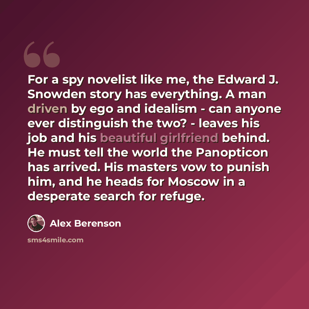“For a spy novelist like me, the Edward J. Snowden story has everything. A man driven by ego and idealism - can anyone ever distinguish the two? - leaves his job and his beautiful girlfriend behind. He must tell the world the Panopticon has arrived. His masters vow to punish him, and he heads for…” quote by Alex Berenson