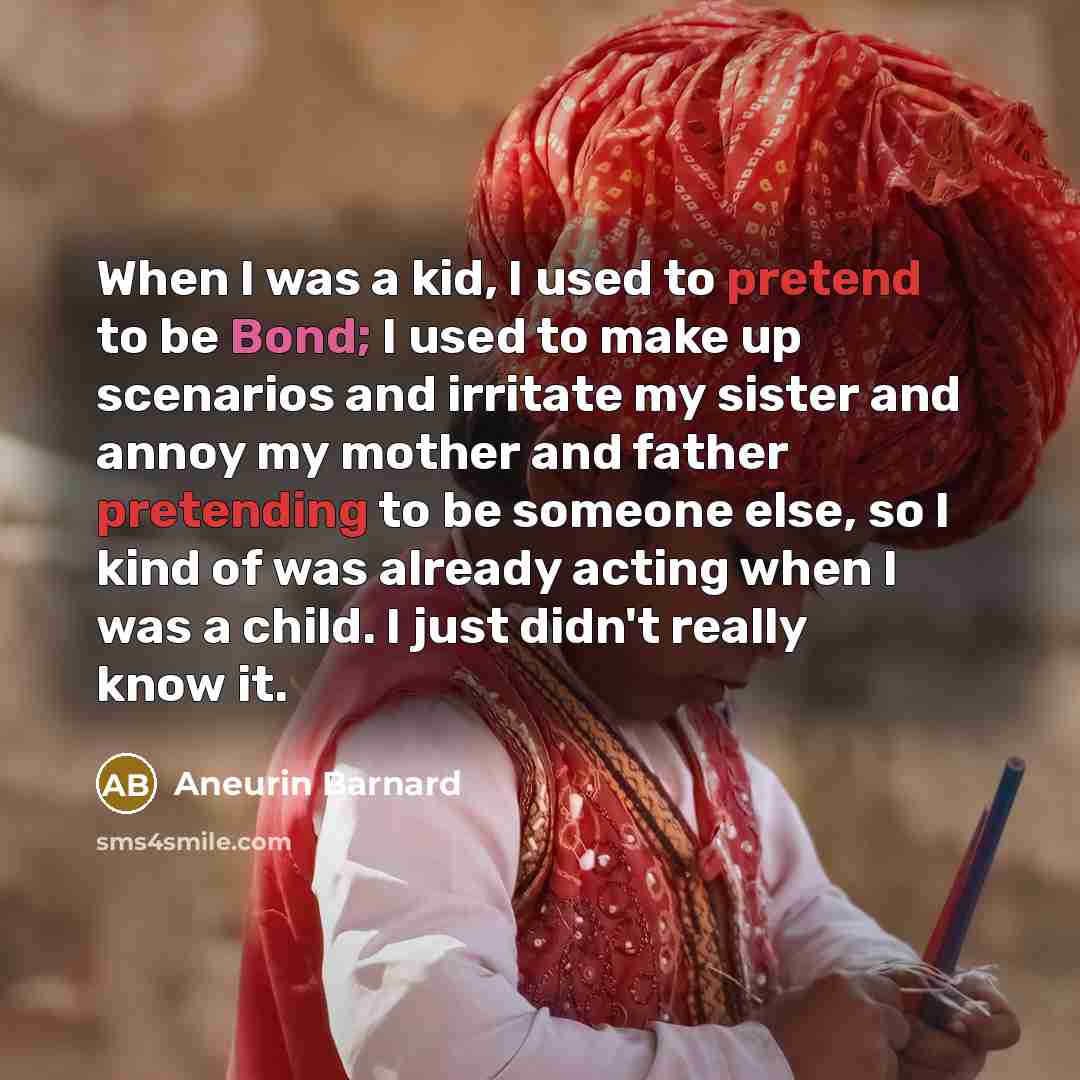 “When I was a kid, I used to pretend to be Bond; I used to make up scenarios and irritate my sister and annoy my mother and father pretending to be someone else, so I kind of was already acting when I was a child. I just didn't really know it.” quote by Aneurin Barnard