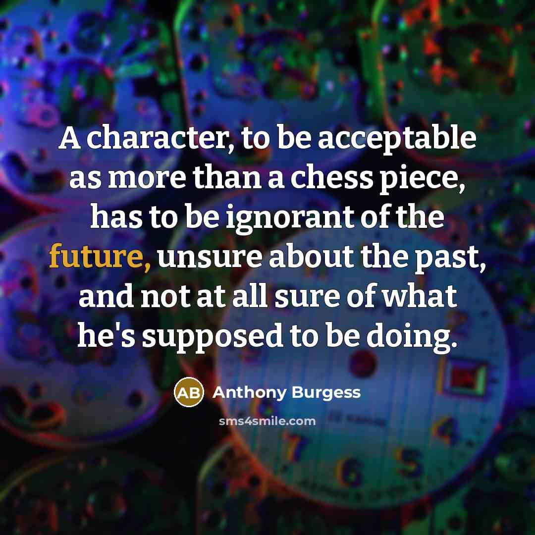 “A character, to be acceptable as more than a chess piece, has to be ignorant of the future, unsure about the past, and not at all sure of what he's supposed to be doing.” quote by Anthony Burgess
