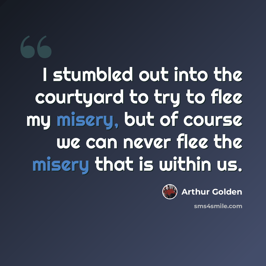“I stumbled out into the courtyard to try to flee my misery, but of course we can never flee the misery that is within us.” quote by Arthur Golden